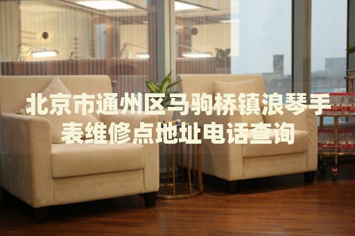 北京市通州區馬駒橋鎮浪琴手表維修點地址電話查詢