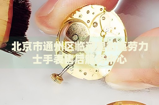 北京市通州區臨河里街道勞力士手表售后服務中心