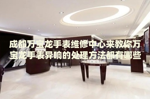 成都萬寶龍手表維修中心來教你萬寶龍手表異響的處理方法都有哪些？