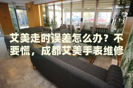 艾美走時誤差怎么辦？不要慌，成都艾美手表維修中心來幫忙