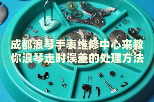 成都浪琴手表維修中心來教你浪琴走時誤差的處理方法都有哪些？