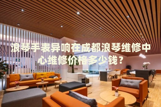 浪琴手表異響在成都浪琴維修中心維修價格多少錢？