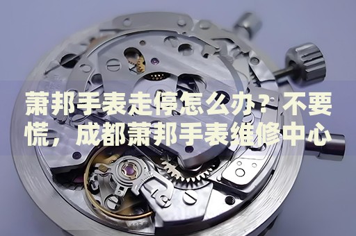 蕭邦手表走停怎么辦？不要慌，成都蕭邦手表維修中心來幫忙