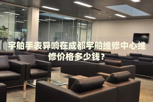 宇舶手表異響在成都宇舶維修中心維修價格多少錢？