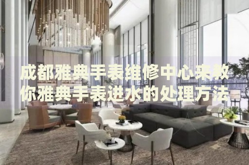 成都雅典手表維修中心來教你雅典手表進水的處理方法都有哪些？