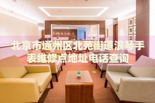 北京市通州區北苑街道浪琴手表維修點地址電話查詢