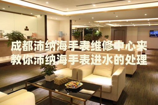成都沛納海手表維修中心來教你沛納海手表進水的處理方法都有哪些？