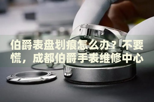 伯爵表盤劃痕怎么辦？不要慌，成都伯爵手表維修中心來幫忙