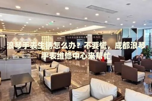 浪琴手表生銹怎么辦？不要慌，成都浪琴手表維修中心來幫忙