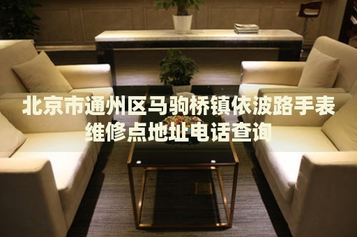北京市通州區馬駒橋鎮依波路手表維修點地址電話查詢