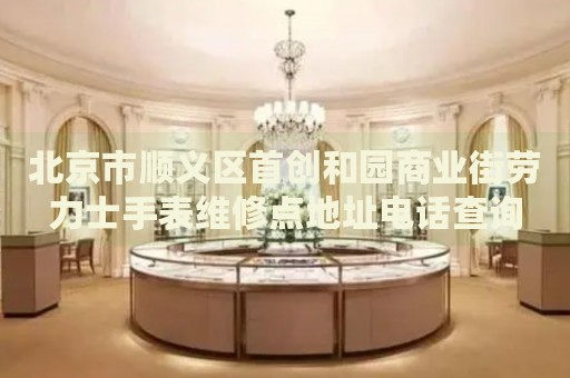 北京市順義區首創和園商業街勞力士手表維修點地址電話查詢