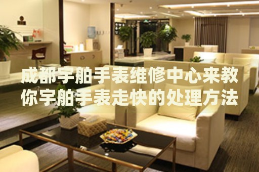 成都宇舶手表維修中心來教你宇舶手表走快的處理方法都有哪些？
