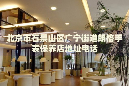 北京市石景山區廣寧街道朗格手表保養店地址電話