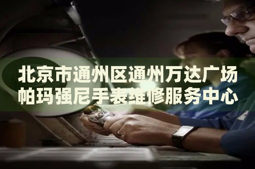 北京市通州區通州萬達廣場帕瑪強尼手表維修服務中心
