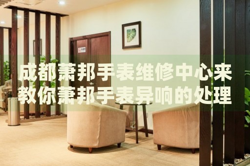 成都蕭邦手表維修中心來教你蕭邦手表異響的處理方法都有哪些？