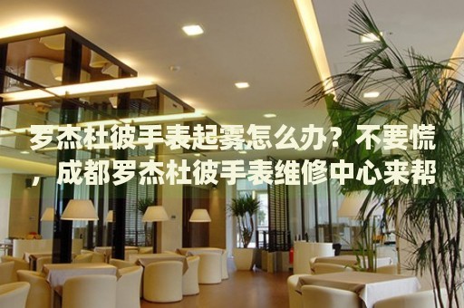羅杰杜彼手表起霧怎么辦？不要慌，成都羅杰杜彼手表維修中心來幫忙