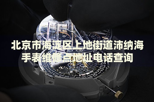 北京市海淀區上地街道沛納海手表維修點地址電話查詢