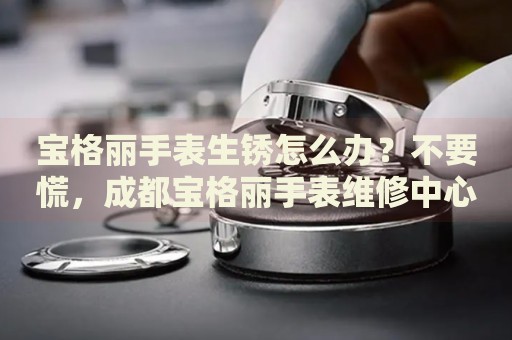 寶格麗手表生銹怎么辦？不要慌，成都寶格麗手表維修中心來幫忙