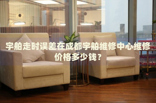 宇舶走時誤差在成都宇舶維修中心維修價格多少錢？
