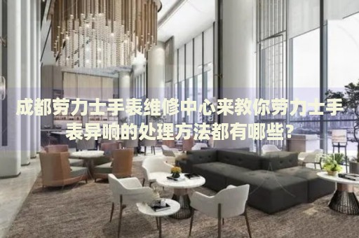 成都勞力士手表維修中心來教你勞力士手表異響的處理方法都有哪些？