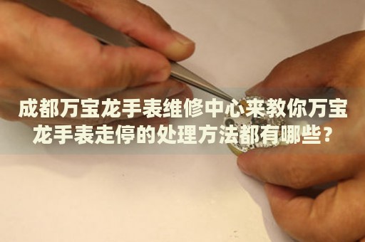 成都萬寶龍手表維修中心來教你萬寶龍手表走停的處理方法都有哪些？