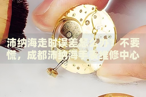 沛納海走時(shí)誤差怎么辦？不要慌，成都沛納海手表維修中心來(lái)幫忙
