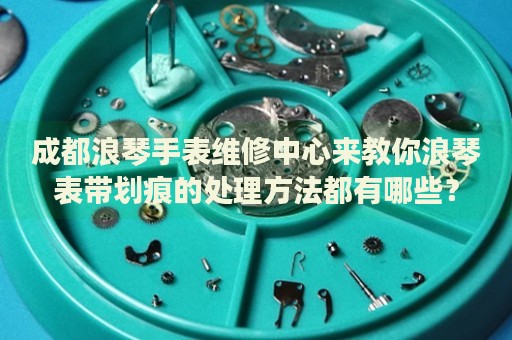 成都浪琴手表維修中心來(lái)教你浪琴表帶劃痕的處理方法都有哪些？