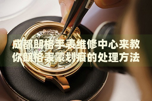 成都朗格手表維修中心來(lái)教你朗格表蒙劃痕的處理方法都有哪些？