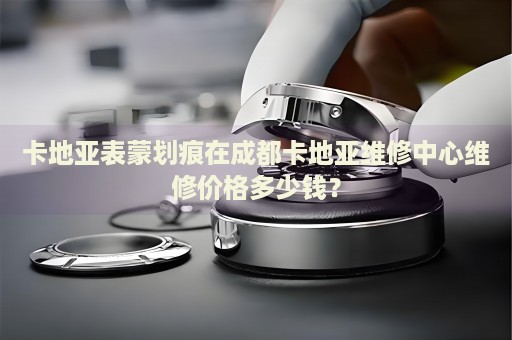 卡地亞表蒙劃痕在成都卡地亞維修中心維修價格多少錢？