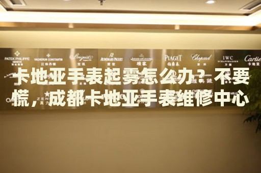 卡地亞手表起霧怎么辦？不要慌，成都卡地亞手表維修中心來幫忙