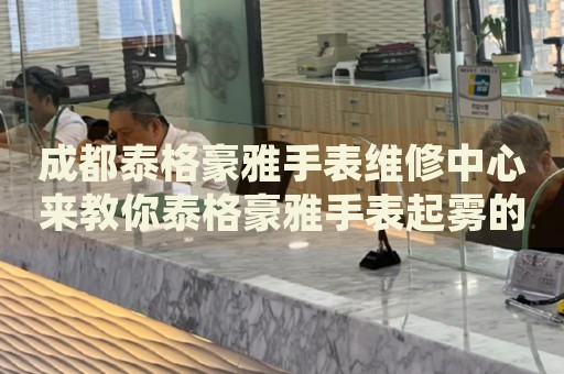 成都泰格豪雅手表維修中心來教你泰格豪雅手表起霧的處理方法都有哪些？
