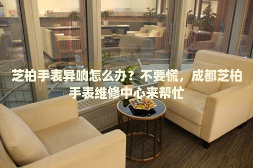 芝柏手表異響怎么辦？不要慌，成都芝柏手表維修中心來幫忙
