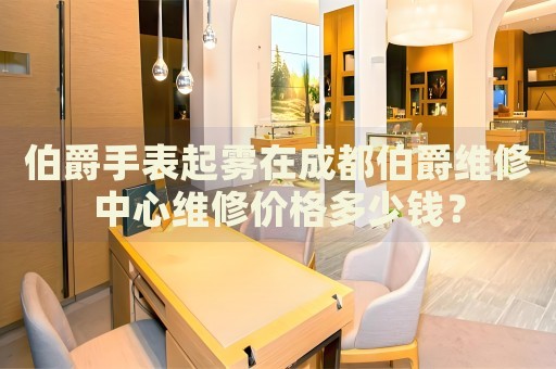 伯爵手表起霧在成都伯爵維修中心維修價格多少錢？