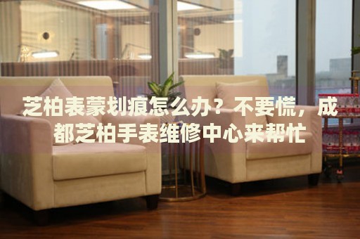 芝柏表蒙劃痕怎么辦？不要慌，成都芝柏手表維修中心來幫忙