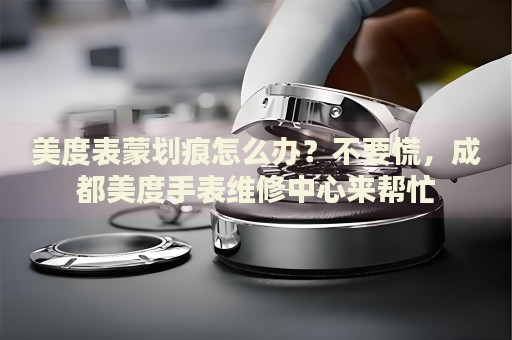 美度表蒙劃痕怎么辦？不要慌，成都美度手表維修中心來幫忙