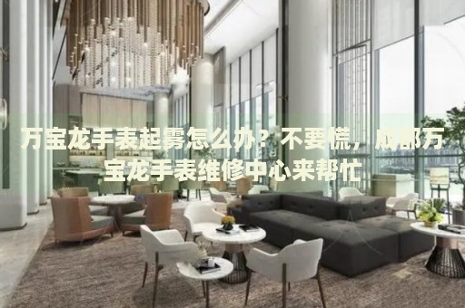 萬寶龍手表起霧怎么辦？不要慌，成都萬寶龍手表維修中心來幫忙