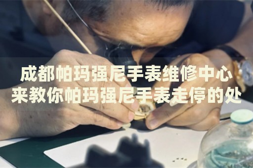 成都帕瑪強尼手表維修中心來教你帕瑪強尼手表走停的處理方法都有哪些？