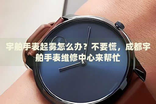 宇舶手表起霧怎么辦？不要慌，成都宇舶手表維修中心來幫忙