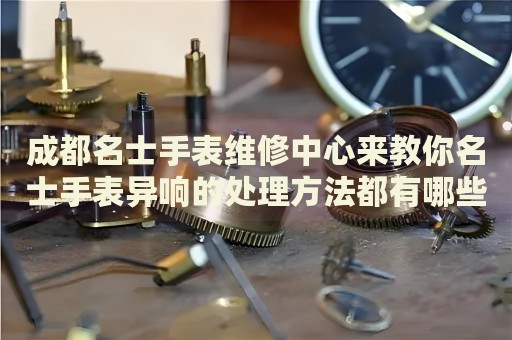 成都名士手表維修中心來教你名士手表異響的處理方法都有哪些？