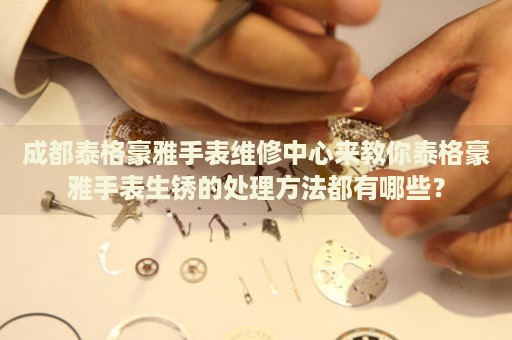 成都泰格豪雅手表維修中心來教你泰格豪雅手表生銹的處理方法都有哪些？