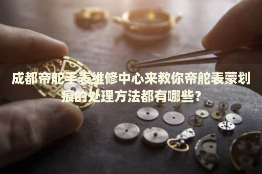 成都帝舵手表維修中心來教你帝舵表蒙劃痕的處理方法都有哪些？