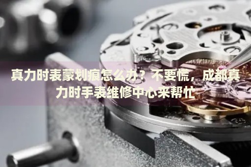 真力時表蒙劃痕怎么辦？不要慌，成都真力時手表維修中心來幫忙