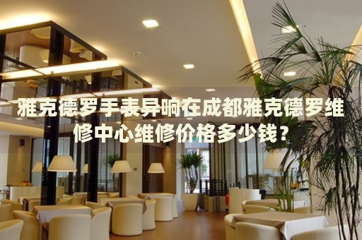 雅克德羅手表異響在成都雅克德羅維修中心維修價(jià)格多少錢？