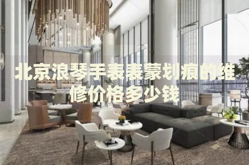 北京浪琴手表表蒙劃痕的維修價格多少錢