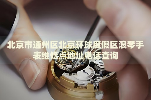 北京市通州區北京環球度假區浪琴手表維修點地址電話查詢
