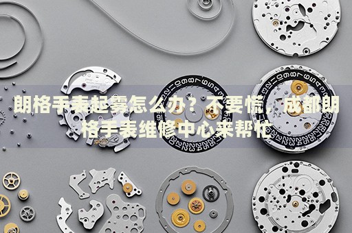 朗格手表起霧怎么辦？不要慌，成都朗格手表維修中心來幫忙