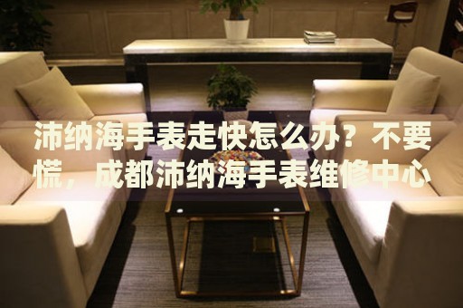 沛納海手表走快怎么辦？不要慌，成都沛納海手表維修中心來幫忙