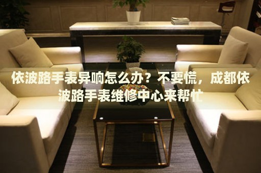 依波路手表異響怎么辦？不要慌，成都依波路手表維修中心來(lái)幫忙