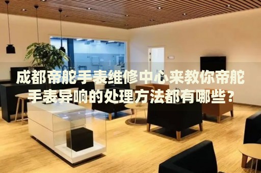 成都帝舵手表維修中心來教你帝舵手表異響的處理方法都有哪些？
