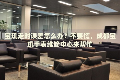 寶璣走時(shí)誤差怎么辦？不要慌，成都寶璣手表維修中心來幫忙